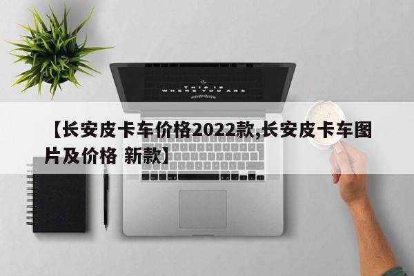 【长安皮卡车价格2022款,长安皮卡车图片及价格 新款】
