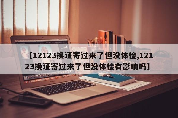 【12123换证寄过来了但没体检,12123换证寄过来了但没体检有影响吗】