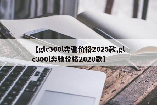 【glc300l奔驰价格2025款,glc300l奔驰价格2020款】