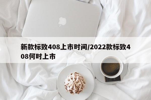新款标致408上市时间/2022款标致408何时上市