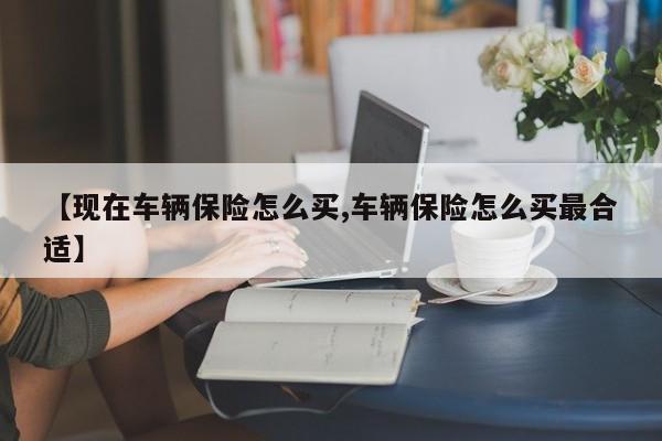【现在车辆保险怎么买,车辆保险怎么买最合适】