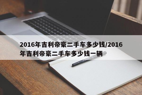 2016年吉利帝豪二手车多少钱/2016年吉利帝豪二手车多少钱一辆