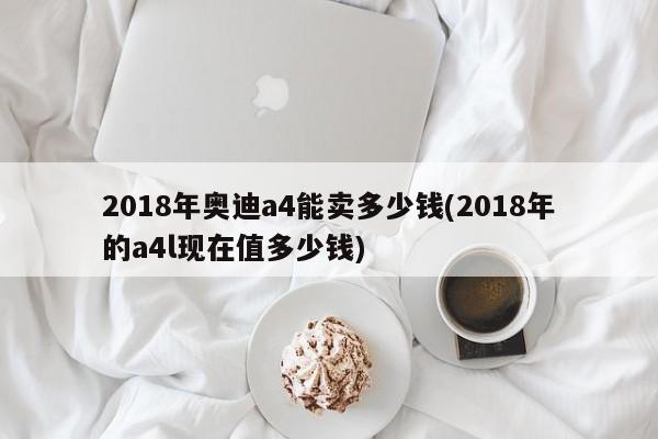 2018年奥迪a4能卖多少钱(2018年的a4l现在值多少钱)