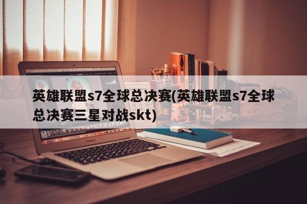 英雄联盟s7全球总决赛(英雄联盟s7全球总决赛三星对战skt)