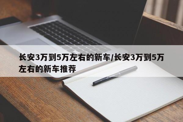 长安3万到5万左右的新车/长安3万到5万左右的新车推荐