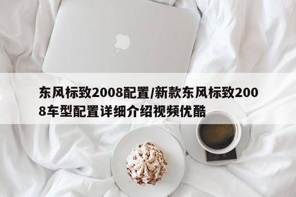 东风标致2008配置/新款东风标致2008车型配置详细介绍视频优酷