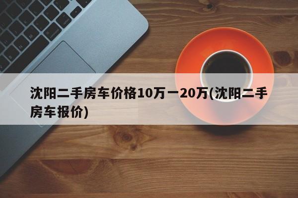 沈阳二手房车价格10万一20万(沈阳二手房车报价)