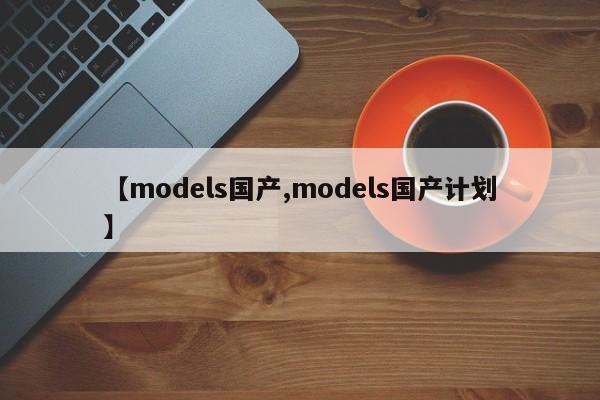 【models国产,models国产计划】