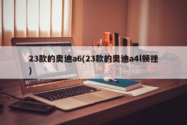 23款的奥迪a6(23款的奥迪a4l顿挫)