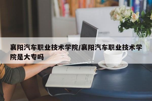 襄阳汽车职业技术学院/襄阳汽车职业技术学院是大专吗