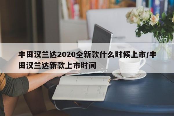 丰田汉兰达2020全新款什么时候上市/丰田汉兰达新款上市时间