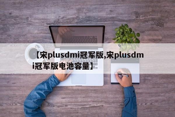 【宋plusdmi冠军版,宋plusdmi冠军版电池容量】