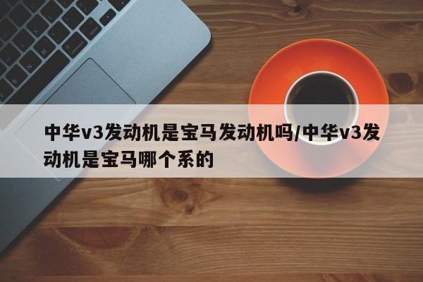 中华v3发动机是宝马发动机吗/中华v3发动机是宝马哪个系的