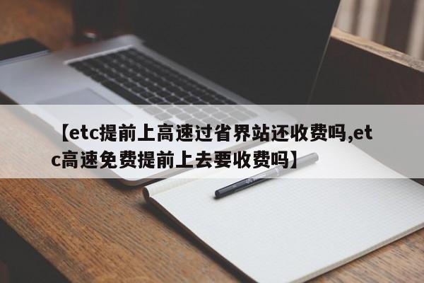 【etc提前上高速过省界站还收费吗,etc高速免费提前上去要收费吗】