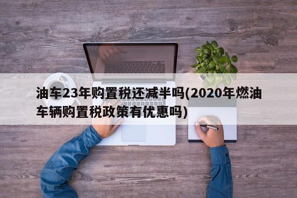 油车23年购置税还减半吗(2020年燃油车辆购置税政策有优惠吗)