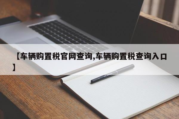 【车辆购置税官网查询,车辆购置税查询入口】