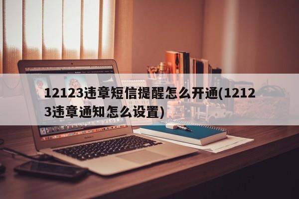 12123违章短信提醒怎么开通(12123违章通知怎么设置)