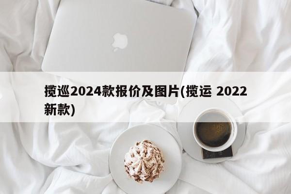 揽巡2024款报价及图片(揽运 2022新款)