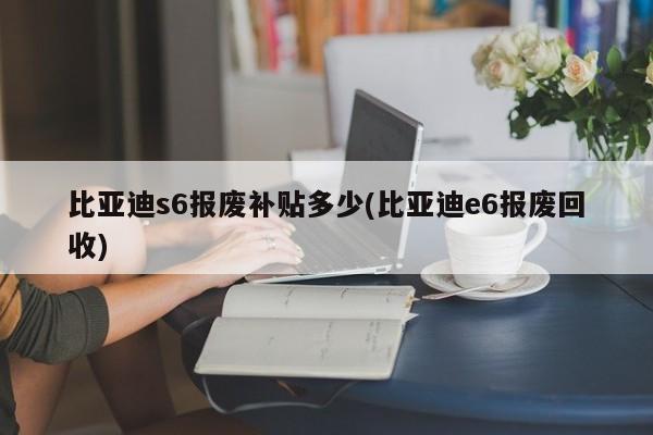 比亚迪s6报废补贴多少(比亚迪e6报废回收)