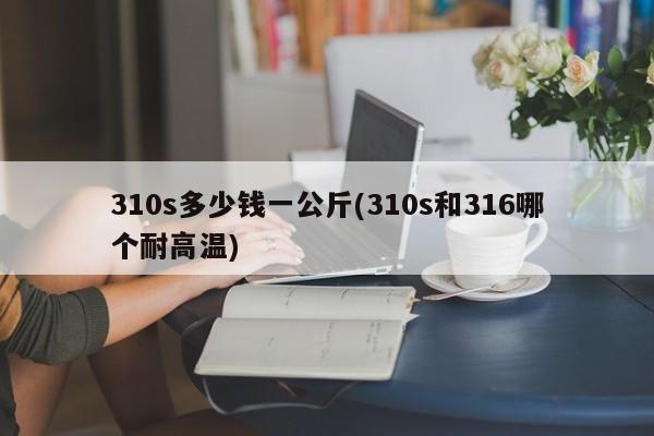310s多少钱一公斤(310s和316哪个耐高温)